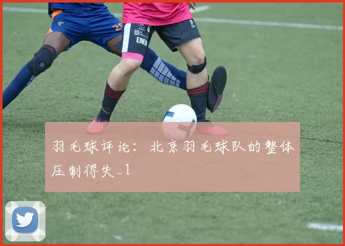 羽毛球评论：北京羽毛球队的整体压制得失_1
