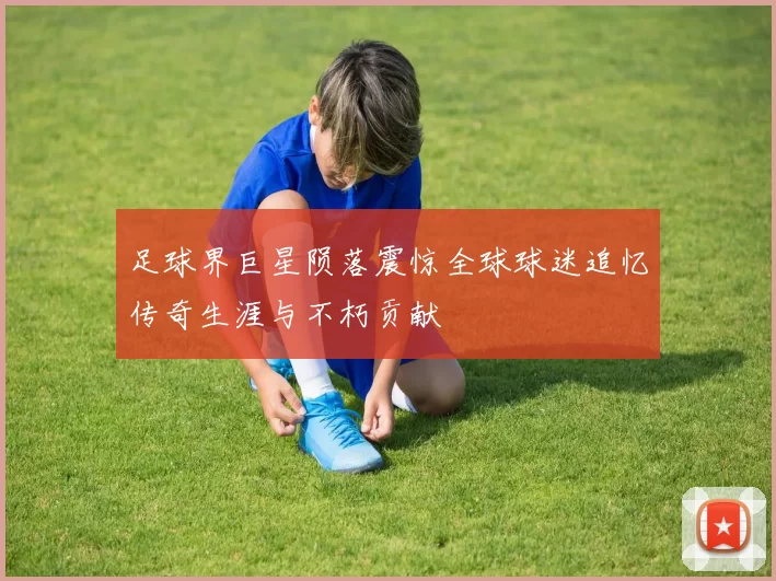 足球界巨星陨落震惊全球球迷追忆传奇生涯与不朽贡献