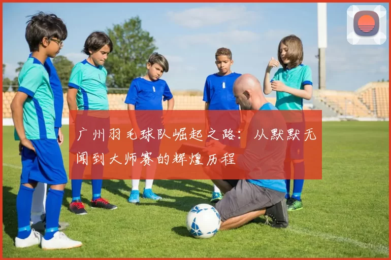 广州羽毛球队崛起之路：从默默无闻到大师赛的辉煌历程
