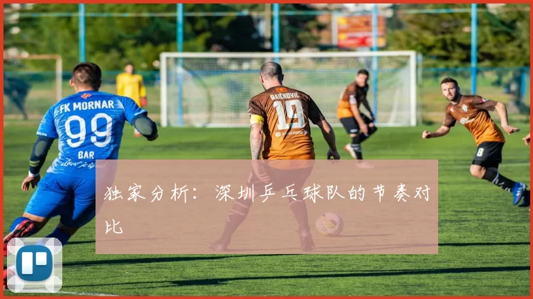 独家分析：深圳乒乓球队的节奏对比