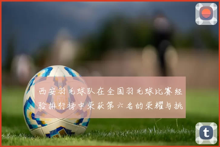 西安羽毛球队在全国羽毛球比赛经验排行榜中荣获第六名的荣耀与挑战
