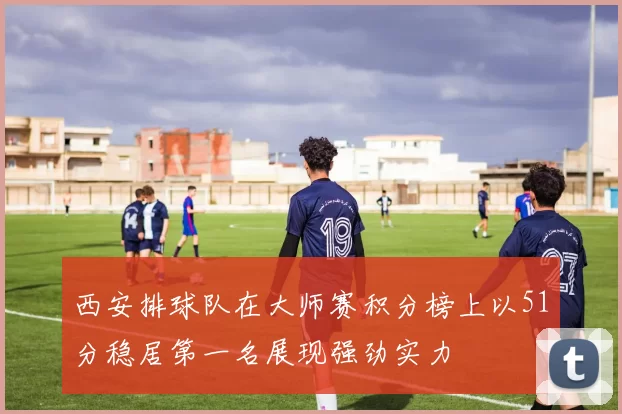 西安排球队在大师赛积分榜上以51分稳居第一名展现强劲实力