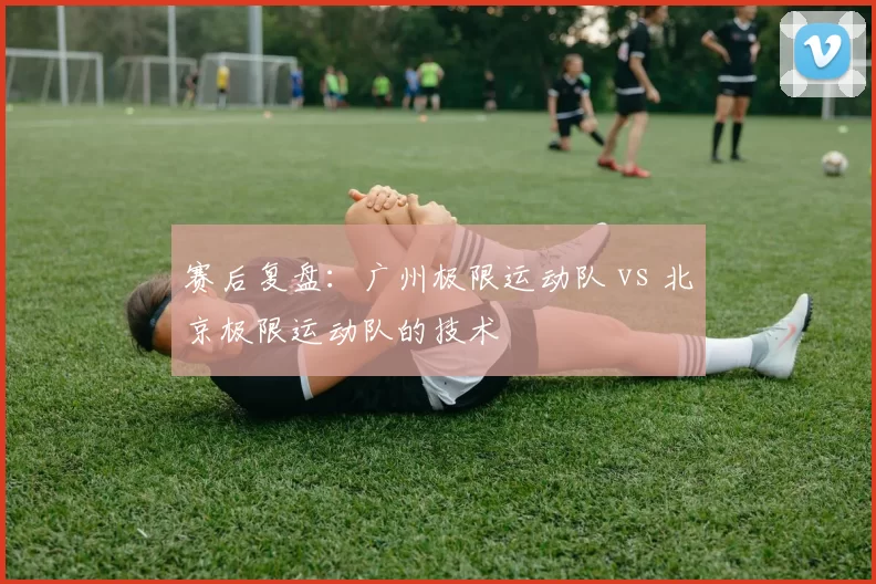 赛后复盘：广州极限运动队 vs 北京极限运动队的技术